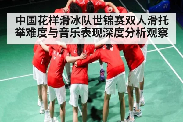 中国花样滑冰队世锦赛双人滑托举难度与音乐表现深度分析观察