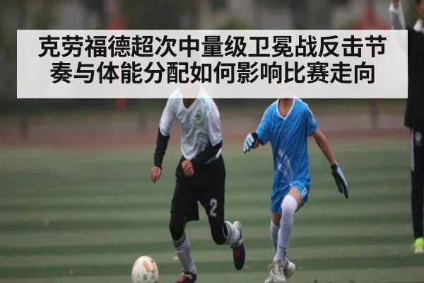 克劳福德超次中量级卫冕战反击节奏与体能分配如何影响比赛走向